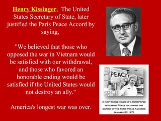 Henry Kissinger, The United
States Secretary of State, later
justified the Paris Peace Accord by
saying,
"We believed that those who
opposed the war in Vietnam would
be satisfied with our withdrawal,
and those who favored an
honorable ending would be
satisfied if the United States would
not destroy an ally.“
America's longest war was over.
 