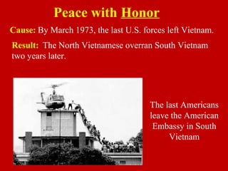 Cause: By March 1973, the last U.S. forces left Vietnam.
Result: The North Vietnamese overran South Vietnam
two years later.
Peace with Honor
The last Americans
leave the American
Embassy in South
Vietnam
 