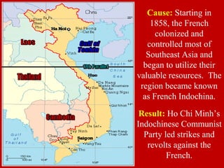 Result: Ho Chi Minh’s
Indochinese Communist
Party led strikes and
revolts against the
French.
Cause: Starting in
1858, the French
colonized and
controlled most of
Southeast Asia and
began to utilize their
valuable resources. The
region became known
as French Indochina.
 