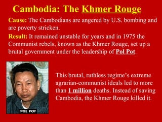 Cause: The Cambodians are angered by U.S. bombing and
are poverty stricken.
Cambodia: The Khmer Rouge
This brutal, ruthless regime’s extreme
agrarian-communist ideals led to more
than 1 million deaths. Instead of saving
Cambodia, the Khmer Rouge killed it.
Result: It remained unstable for years and in 1975 the
Communist rebels, known as the Khmer Rouge, set up a
brutal government under the leadership of Pol Pot.
 