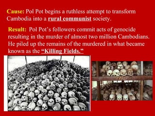 Cause: Pol Pot begins a ruthless attempt to transform
Cambodia into a rural communist society.
Result: Pol Pot’s followers commit acts of genocide
resulting in the murder of almost two million Cambodians.
He piled up the remains of the murdered in what became
known as the “Killing Fields.”
 