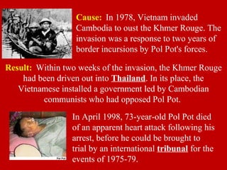Result: Within two weeks of the invasion, the Khmer Rouge
had been driven out into Thailand. In its place, the
Vietnamese installed a government led by Cambodian
communists who had opposed Pol Pot.
In April 1998, 73-year-old Pol Pot died
of an apparent heart attack following his
arrest, before he could be brought to
trial by an international tribunal for the
events of 1975-79.
Cause: In 1978, Vietnam invaded
Cambodia to oust the Khmer Rouge. The
invasion was a response to two years of
border incursions by Pol Pot's forces.
 