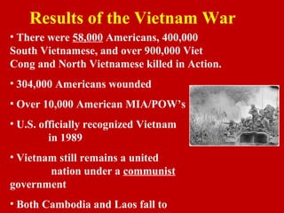 Results of the Vietnam War
• There were 58,000 Americans, 400,000
South Vietnamese, and over 900,000 Viet
Cong and North Vietnamese killed in Action.
• 304,000 Americans wounded
• Over 10,000 American MIA/POW’s
• U.S. officially recognized Vietnam
in 1989
• Vietnam still remains a united
nation under a communist
government
• Both Cambodia and Laos fall to
 