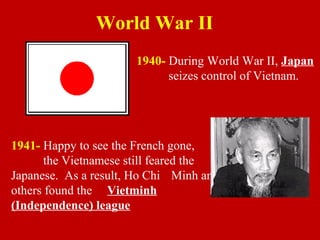 1940- During World War II, Japan
seizes control of Vietnam.
1941- Happy to see the French gone,
the Vietnamese still feared the
Japanese. As a result, Ho Chi Minh and
others found the Vietminh
(Independence) league
World War II
 