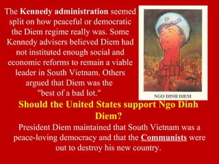 The Kennedy administration seemed
split on how peaceful or democratic
the Diem regime really was. Some
Kennedy advisers believed Diem had
not instituted enough social and
economic reforms to remain a viable
leader in South Vietnam. Others
argued that Diem was the
"best of a bad lot."
President Diem maintained that South Vietnam was a
peace-loving democracy and that the Communists were
out to destroy his new country.
Should the United States support Ngo Dinh
Diem?
 