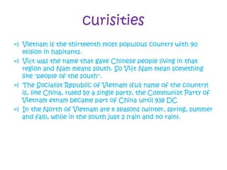 curisities
=) Vietnam is the thirteenth most populous country with 90
million in habitants.
=) Việt was the name that gave Chinese people living in that
region and Nam means south. So Việt Nam mean something
like "people of the south".
=) The Socialist Republic of Vietnam (full name of the country)
is, like China, ruled by a single party, the Communist Party of
Vietnam etnam became part of China until 938 DC
=) In the North of Vietnam are 4 seasons (winter, spring, summer
and fall), while in the south just 2 (rain and no rain).
 
