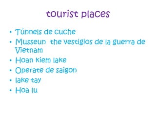 tourist places
• Túnnels de cuche
• Musseun the vestigios de la guerra de
Vietnam
• Hoan kiem lake
• Operate de saigon
• lake tay
• Hoa lu
 