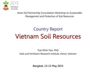 Bangkok, 13-15 May 2015
Country Report
Vietnam Soil Resources
Asian Soil Partnership Consultation Workshop on Sustainable
Management and Protection of Soil Resources
Tran Minh Tien, PhD
Soils and Fertilizers Research Institute, Hanoi, Vietnam
 