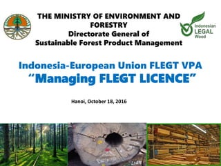 Indonesia-European Union FLEGT VPA
THE MINISTRY OF ENVIRONMENT AND
FORESTRY
Directorate General of
Sustainable Forest Product Management
“Managing FLEGT LICENCE”
Hanoi, October 18, 2016
 