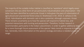 The majority of the suitable Indian habitat is classified as ‘wasteland’ which legally eases
conversion into any other form of use particularly industrialisation and urbanization – the
latter has been identified as a particular threat in India given the pace of urbanisation of
agricultural and unprotected forest areas (S. Mukherjee in litt. 2014, D. Jathana in litt.
2014). Hybridisation with domestic cats is also a potential, although unproven, threat.
There remains uncertainty as to how the species will respond to habitat loss, and
potential interactions with hunting and persecution. Therefore, further research is
recommended, particularly in the Indian subcontinent, in order to gather additional data
for a more thorough future assessment of the species' likely trends in response to habitat
loss. Generally, more information on the species' ecology and status is needed across its
range.
 