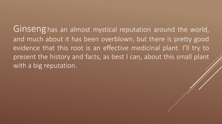 Ginsenghas an almost mystical reputation around the world,
and much about it has been overblown, but there is pretty good
evidence that this root is an effective medicinal plant. I’ll try to
present the history and facts, as best I can, about this small plant
with a big reputation.
 