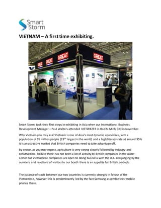 VIETNAM – A firsttime exhibiting.
Smart Storm took their first steps in exhibiting in Asia when our International Business
Development Manager – Paul Walters attended VIETWATER in Ho Chi Minh City in November.
Why Vietnam you may ask? Vietnam is one of Asia’s most dynamic economies, with a
population of 95 million people (13th largest in the world) and a high literacy rate at around 95%
it is an attractive market that British companies need to take advantage off.
By sector, as you may expect, agriculture is very strong closely followed by Industry and
construction. To date there has not been a lot of activity by British companies in the water
sector but Vietnamese companies are open to doing business with the U.K. and judging by the
numbers and reactions of visitors to our booth there is an appetite for British products.
The balance of trade between our two countries is currently strongly in favour of the
Vietnamese, however this is predominantly led by the fact Samsung assemble their mobile
phones there.
 