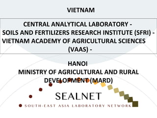 CENTRAL ANALYTICAL LABORATORY -
SOILS AND FERTILIZERS RESEARCH INSTITUTE (SFRI) -
VIETNAM ACADEMY OF AGRICULTURAL SCIENCES
(VAAS) -
VIETNAM
HANOI
MINISTRY OF AGRICULTURAL AND RURAL
DEVELOPMENT (MARD)
 