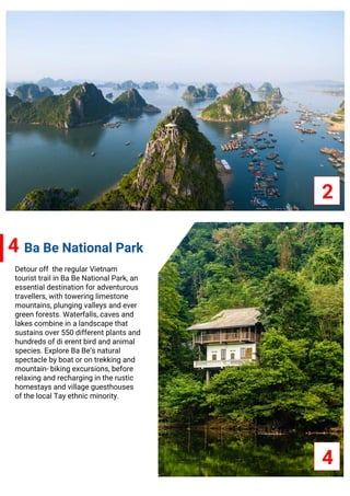2
4
Detour off the regular Vietnam
tourist trail in Ba Be National Park, an
essential destination for adventurous
travellers, with towering limestone
mountains, plunging valleys and ever
green forests. Waterfalls, caves and
lakes combine in a landscape that
sustains over 550 different plants and
hundreds of di erent bird and animal
species. Explore Ba Be’s natural
spectacle by boat or on trekking and
mountain- biking excursions, before
relaxing and recharging in the rustic
homestays and village guesthouses
of the local Tay ethnic minority.
4 Ba Be National Park
 