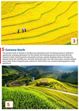 3
5 Extreme North
The extreme north of Vietnam is all about raw adventure travel. Ha Giang province is Vietnam’s
spectacular emerging destination for the intrepid, with dizzying ascents up the Quan Ba Pass
(Heaven’s Gate), towering karsts and granite outcrops, and jaw dropping vistas on the epic trip
between Dong Van and Meo Vac. And with improved roads, new trek- king routes, minority markets
and a wider choice of guesthouses, Vietnam’s final frontier now a Unesco listed geopark is really
opening up
5
 