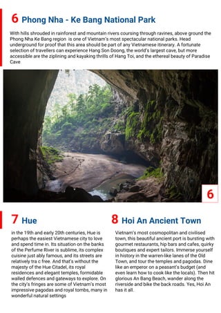 6 Phong Nha - Ke Bang National Park
7 Hue
With hills shrouded in rainforest and mountain rivers coursing through ravines, above ground the
Phong Nha Ke Bang region is one of Vietnam’s most spectacular national parks. Head
underground for proof that this area should be part of any Vietnamese itinerary. A fortunate
selection of travellers can experience Hang Son Doong, the world’s largest cave, but more
accessible are the ziplining and kayaking thrills of Hang Toi, and the ethereal beauty of Paradise
Cave
6
8 Hoi An Ancient Town
in the 19th and early 20th centuries, Hue is
perhaps the easiest Vietnamese city to love
and spend time in. Its situation on the banks
of the Perfume River is sublime, its complex
cuisine just ably famous, and its streets are
relatively tra c free. And that’s without the
majesty of the Hue Citadel, its royal
residences and elegant temples, formidable
walled defences and gateways to explore. On
the city’s fringes are some of Vietnam’s most
impressive pagodas and royal tombs, many in
wonderful natural settings
Vietnam’s most cosmopolitan and civilised
town, this beautiful ancient port is bursting with
gourmet restaurants, hip bars and cafes, quirky
boutiques and expert tailors. Immerse yourself
in history in the warren-like lanes of the Old
Town, and tour the temples and pagodas. Dine
like an emperor on a peasant’s budget (and
even learn how to cook like the locals). Then hit
glorious An Bang Beach, wander along the
riverside and bike the back roads. Yes, Hoi An
has it all.
 