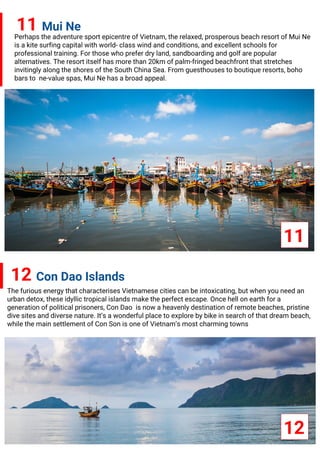 11 Mui Ne
Perhaps the adventure sport epicentre of Vietnam, the relaxed, prosperous beach resort of Mui Ne
is a kite surfing capital with world- class wind and conditions, and excellent schools for
professional training. For those who prefer dry land, sandboarding and golf are popular
alternatives. The resort itself has more than 20km of palm-fringed beachfront that stretches
invitingly along the shores of the South China Sea. From guesthouses to boutique resorts, boho
bars to ne-value spas, Mui Ne has a broad appeal.
12 Con Dao Islands
The furious energy that characterises Vietnamese cities can be intoxicating, but when you need an
urban detox, these idyllic tropical islands make the perfect escape. Once hell on earth for a
generation of political prisoners, Con Dao is now a heavenly destination of remote beaches, pristine
dive sites and diverse nature. It’s a wonderful place to explore by bike in search of that dream beach,
while the main settlement of Con Son is one of Vietnam’s most charming towns
11
12
 