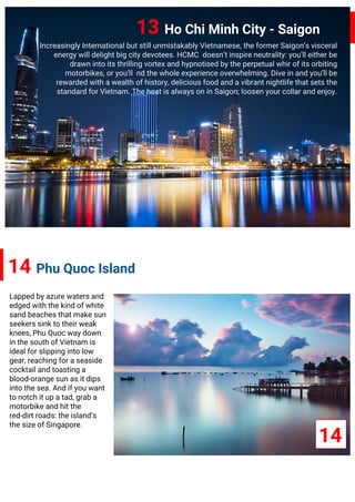 13 Ho Chi Minh City - Saigon
Increasingly International but still unmistakably Vietnamese, the former Saigon’s visceral
energy will delight big city devotees. HCMC doesn’t inspire neutrality: you’ll either be
drawn into its thrilling vortex and hypnotised by the perpetual whir of its orbiting
motorbikes, or you’ll nd the whole experience overwhelming. Dive in and you’ll be
rewarded with a wealth of history, delicious food and a vibrant nightlife that sets the
standard for Vietnam. The heat is always on in Saigon; loosen your collar and enjoy.
14 Phu Quoc Island
Lapped by azure waters and
edged with the kind of white
sand beaches that make sun
seekers sink to their weak
knees, Phu Quoc way down
in the south of Vietnam is
ideal for slipping into low
gear, reaching for a seaside
cocktail and toasting a
blood-orange sun as it dips
into the sea. And if you want
to notch it up a tad, grab a
motorbike and hit the
red-dirt roads: the island’s
the size of Singapore.
14
 