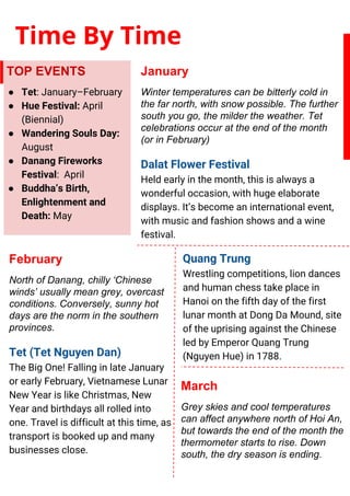 Time By Time
TOP EVENTS
● Tet: January–February
● Hue Festival: April
(Biennial)
● Wandering Souls Day:
August
● Danang Fireworks
Festival: April
● Buddha’s Birth,
Enlightenment and
Death: May
January
Winter temperatures can be bitterly cold in
the far north, with snow possible. The further
south you go, the milder the weather. Tet
celebrations occur at the end of the month
(or in February)
Dalat Flower Festival
Held early in the month, this is always a
wonderful occasion, with huge elaborate
displays. It’s become an international event,
with music and fashion shows and a wine
festival.
February
North of Danang, chilly ‘Chinese
winds’ usually mean grey, overcast
conditions. Conversely, sunny hot
days are the norm in the southern
provinces.
Tet (Tet Nguyen Dan)
The Big One! Falling in late January
or early February, Vietnamese Lunar
New Year is like Christmas, New
Year and birthdays all rolled into
one. Travel is difficult at this time, as
transport is booked up and many
businesses close.
March
Grey skies and cool temperatures
can affect anywhere north of Hoi An,
but towards the end of the month the
thermometer starts to rise. Down
south, the dry season is ending.
Quang Trung
Wrestling competitions, lion dances
and human chess take place in
Hanoi on the fifth day of the first
lunar month at Dong Da Mound, site
of the uprising against the Chinese
led by Emperor Quang Trung
(Nguyen Hue) in 1788.
 