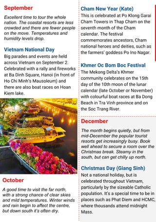 September
Excellent time to tour the whole
nation. The coastal resorts are less
crowded and there are fewer people
on the move. Temperatures and
humidity levels drop.
Vietnam National Day
Big parades and events are held
across Vietnam on September 2.
Celebrated with a rally and fireworks
at Ba Dinh Square, Hanoi (in front of
Ho Chi Minh’s Mausoleum) and
there are also boat races on Hoan
Kiem lake.
December
The month begins quietly, but from
mid-December the popular tourist
resorts get increasingly busy. Book
well ahead to secure a room over the
Christmas break. Steamy in the
south, but can get chilly up north.
Christmas Day (Giang Sinh)
Not a national holiday, but is
celebrated throughout Vietnam,
particularly by the sizeable Catholic
population. It’s a special time to be in
places such as Phat Diem and HCMC,
where thousands attend midnight
Mass.
Cham New Year (Kate)
This is celebrated at Po Klong Garai
Cham Towers in Thap Cham on the
seventh month of the Cham
calendar. The festival
commemorates ancestors, Cham
national heroes and deities, such as
the farmers’ goddess Po Ino Nagar.
Khmer Oc Bom Boc Festival
The Mekong Delta’s Khmer
community celebrates on the 15th
day of the 10th moon of the lunar
calendar (late October or November)
with colourful boat races at Ba Dong
Beach in Tra Vinh province and on
the Soc Trang River.
October
A good time to visit the far north,
with a strong chance of clear skies
and mild temperatures. Winter winds
and rain begin to affect the centre,
but down south it’s often dry.
 