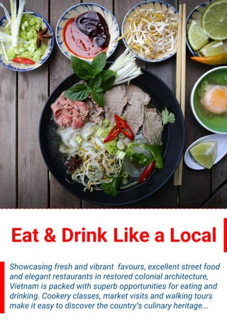 Eat & Drink Like a Local
Showcasing fresh and vibrant favours, excellent street food
and elegant restaurants in restored colonial architecture,
Vietnam is packed with superb opportunities for eating and
drinking. Cookery classes, market visits and walking tours
make it easy to discover the country’s culinary heritage...
 