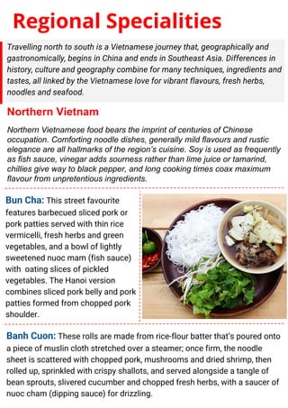 Regional Specialities
Travelling north to south is a Vietnamese journey that, geographically and
gastronomically, begins in China and ends in Southeast Asia. Differences in
history, culture and geography combine for many techniques, ingredients and
tastes, all linked by the Vietnamese love for vibrant flavours, fresh herbs,
noodles and seafood.
Northern Vietnam
Northern Vietnamese food bears the imprint of centuries of Chinese
occupation. Comforting noodle dishes, generally mild flavours and rustic
elegance are all hallmarks of the region’s cuisine. Soy is used as frequently
as fish sauce, vinegar adds sourness rather than lime juice or tamarind,
chillies give way to black pepper, and long cooking times coax maximum
flavour from unpretentious ingredients.
Bun Cha: This street favourite
features barbecued sliced pork or
pork patties served with thin rice
vermicelli, fresh herbs and green
vegetables, and a bowl of lightly
sweetened nuoc mam (fish sauce)
with oating slices of pickled
vegetables. The Hanoi version
combines sliced pork belly and pork
patties formed from chopped pork
shoulder.
Banh Cuon: These rolls are made from rice-flour batter that’s poured onto
a piece of muslin cloth stretched over a steamer; once firm, the noodle
sheet is scattered with chopped pork, mushrooms and dried shrimp, then
rolled up, sprinkled with crispy shallots, and served alongside a tangle of
bean sprouts, slivered cucumber and chopped fresh herbs, with a saucer of
nuoc cham (dipping sauce) for drizzling.
 
