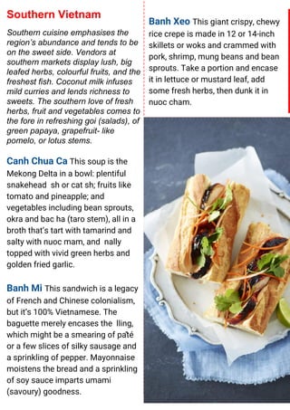 Banh Xeo This giant crispy, chewy
rice crepe is made in 12 or 14-inch
skillets or woks and crammed with
pork, shrimp, mung beans and bean
sprouts. Take a portion and encase
it in lettuce or mustard leaf, add
some fresh herbs, then dunk it in
nuoc cham.
Southern Vietnam
Southern cuisine emphasises the
region’s abundance and tends to be
on the sweet side. Vendors at
southern markets display lush, big
leafed herbs, colourful fruits, and the
freshest fish. Coconut milk infuses
mild curries and lends richness to
sweets. The southern love of fresh
herbs, fruit and vegetables comes to
the fore in refreshing goi (salads), of
green papaya, grapefruit- like
pomelo, or lotus stems.
Canh Chua Ca This soup is the
Mekong Delta in a bowl: plentiful
snakehead sh or cat sh; fruits like
tomato and pineapple; and
vegetables including bean sprouts,
okra and bac ha (taro stem), all in a
broth that’s tart with tamarind and
salty with nuoc mam, and nally
topped with vivid green herbs and
golden fried garlic.
Banh Mi This sandwich is a legacy
of French and Chinese colonialism,
but it’s 100% Vietnamese. The
baguette merely encases the lling,
which might be a smearing of pâté
or a few slices of silky sausage and
a sprinkling of pepper. Mayonnaise
moistens the bread and a sprinkling
of soy sauce imparts umami
(savoury) goodness.
 