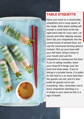 TABLE ETIQUETTE
Have your bowl on a small plate,
chopsticks and a soup spoon at
the ready. Each place setting will
include a small bowl at the top
right-hand side for nuoc nam ( sh
sauce) and other dipping sauces.
Don’t dip your chopsticks into the
central bowls of shared food, but
use the communal serving spoons
instead. Pick up your bowl with
your left hand, bring it close to
your mouth and use the
chopsticks to manoeuvre the food.
If you’re eating noodles, lower
your head till it hangs over the
bowl and slurp away. If you’re
dining in a private home, it is polite
for the host to o er more food than
the guests can eat, and it’s also
polite for guests not to eat
everything. Also, remember not to
leave chopsticks standing in a
V-shape in your bowl as this is a
sign of death.
 