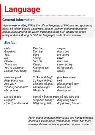 Language
General Information
Vietnamese, or tiếng Việ t is the official language of Vietnam and spoken by
about 85 million people worldwide, both in Vietnam and among migrant
communities around the world. It belongs to the Mon-Khmer language
family and has Muong (a hill-tribe language) as its closest relative.
Basics
Hello. Xin chà o. sin jò w
Goodbye. Tạm biệ t daạm bee
Yes. Vâ ng ụht vuhng
No. Khô ng kawm
Please. Là m ơn. laà m ern
Thank you Xin lỗi. kawm ğ ó jee
You’re welcome. Khô ng có chi. ğ ó jee sin lõy
Excuse me./ Sorry. Xin lỗi. sin lõy
How are you? Có khỏ e khô ng? ğ á w kwả kawm
Fine, thank you. Có khỏ e khô ng? kwả
And you? Cò n bạn thı̀ sao? ğ ò n baạn teè sow
What’s your name? Tê n bạn là gı̀? den laà zeè
My name is … Tê n tô i là … den doy laà …
Do you speak Bạn có nó i được baạn ğ ó nó y đuhr·ẹrk
English? tiếng Anh khô ng? dı́ng aang kawm
I (don’t) understand. Tô i (khô ng) hiểu. doy (kawm) heẻ ·oo
For in depth language information and handy phrases,
check out Vietnamese Phrasebook. You’ll find them
in many shop or mobile application on your mobile.
 