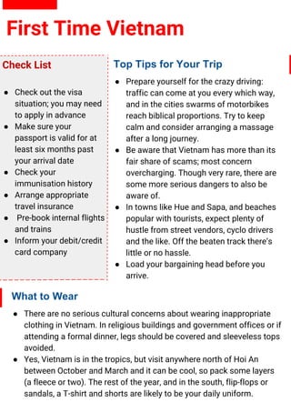 First Time Vietnam
Top Tips for Your Trip
● Prepare yourself for the crazy driving:
traffic can come at you every which way,
and in the cities swarms of motorbikes
reach biblical proportions. Try to keep
calm and consider arranging a massage
after a long journey.
● Be aware that Vietnam has more than its
fair share of scams; most concern
overcharging. Though very rare, there are
some more serious dangers to also be
aware of.
● In towns like Hue and Sapa, and beaches
popular with tourists, expect plenty of
hustle from street vendors, cyclo drivers
and the like. Off the beaten track there’s
little or no hassle.
● Load your bargaining head before you
arrive.
What to Wear
● There are no serious cultural concerns about wearing inappropriate
clothing in Vietnam. In religious buildings and government offices or if
attending a formal dinner, legs should be covered and sleeveless tops
avoided.
● Yes, Vietnam is in the tropics, but visit anywhere north of Hoi An
between October and March and it can be cool, so pack some layers
(a fleece or two). The rest of the year, and in the south, flip-flops or
sandals, a T-shirt and shorts are likely to be your daily uniform.
Check List
● Check out the visa
situation; you may need
to apply in advance
● Make sure your
passport is valid for at
least six months past
your arrival date
● Check your
immunisation history
● Arrange appropriate
travel insurance
● Pre-book internal flights
and trains
● Inform your debit/credit
card company
 