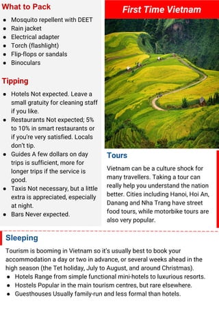 What to Pack
● Mosquito repellent with DEET
● Rain jacket
● Electrical adapter
● Torch (flashlight)
● Flip-flops or sandals
● Binoculars
Tipping
● Hotels Not expected. Leave a
small gratuity for cleaning staff
if you like.
● Restaurants Not expected; 5%
to 10% in smart restaurants or
if you’re very satisfied. Locals
don’t tip.
● Guides A few dollars on day
trips is sufficient, more for
longer trips if the service is
good.
● Taxis Not necessary, but a little
extra is appreciated, especially
at night.
● Bars Never expected.
First Time Vietnam
Tours
Vietnam can be a culture shock for
many travellers. Taking a tour can
really help you understand the nation
better. Cities including Hanoi, Hoi An,
Danang and Nha Trang have street
food tours, while motorbike tours are
also very popular.
Sleeping
Tourism is booming in Vietnam so it’s usually best to book your
accommodation a day or two in advance, or several weeks ahead in the
high season (the Tet holiday, July to August, and around Christmas).
● Hotels Range from simple functional mini-hotels to luxurious resorts.
● Hostels Popular in the main tourism centres, but rare elsewhere.
● Guesthouses Usually family-run and less formal than hotels.
 