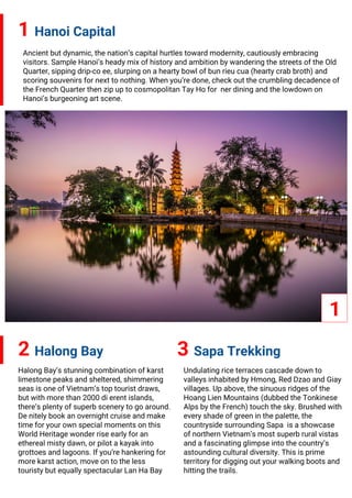 1 Hanoi Capital
2 Halong Bay
Ancient but dynamic, the nation’s capital hurtles toward modernity, cautiously embracing
visitors. Sample Hanoi’s heady mix of history and ambition by wandering the streets of the Old
Quarter, sipping drip-co ee, slurping on a hearty bowl of bun rieu cua (hearty crab broth) and
scoring souvenirs for next to nothing. When you’re done, check out the crumbling decadence of
the French Quarter then zip up to cosmopolitan Tay Ho for ner dining and the lowdown on
Hanoi’s burgeoning art scene.
1
3 Sapa Trekking
Halong Bay’s stunning combination of karst
limestone peaks and sheltered, shimmering
seas is one of Vietnam’s top tourist draws,
but with more than 2000 di erent islands,
there’s plenty of superb scenery to go around.
De nitely book an overnight cruise and make
time for your own special moments on this
World Heritage wonder rise early for an
ethereal misty dawn, or pilot a kayak into
grottoes and lagoons. If you’re hankering for
more karst action, move on to the less
touristy but equally spectacular Lan Ha Bay
Undulating rice terraces cascade down to
valleys inhabited by Hmong, Red Dzao and Giay
villages. Up above, the sinuous ridges of the
Hoang Lien Mountains (dubbed the Tonkinese
Alps by the French) touch the sky. Brushed with
every shade of green in the palette, the
countryside surrounding Sapa is a showcase
of northern Vietnam’s most superb rural vistas
and a fascinating glimpse into the country’s
astounding cultural diversity. This is prime
territory for digging out your walking boots and
hitting the trails.
 
