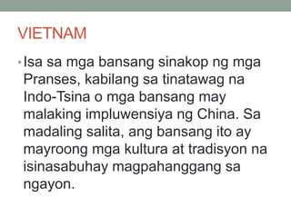 VIETNAM
•Isa sa mga bansang sinakop ng mga
Pranses, kabilang sa tinatawag na
Indo-Tsina o mga bansang may
malaking impluwensiya ng China. Sa
madaling salita, ang bansang ito ay
mayroong mga kultura at tradisyon na
isinasabuhay magpahanggang sa
ngayon.
 