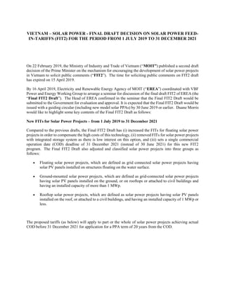 VIETNAM – SOLAR POWER - FINAL DRAFT DECISION ON SOLAR POWER FEED-
IN-TARIFFS (FIT2) FOR THE PERIOD FROM 1 JULY 2019 TO 31 DECEMBER 2021
On 22 February 2019, the Ministry of Industry and Trade of Vietnam (“MOIT”) published a second draft
decision of the Prime Minister on the mechanism for encouraging the development of solar power projects
in Vietnam to solicit public comments (“FIT2”). The time for soliciting public comments on FIT2 draft
has expired on 15 April 2019.
By 16 April 2019, Electricity and Renewable Energy Agency of MOIT (“EREA”) coordinated with VBF
Power and Energy Working Group to arrange a seminar for discussion of the final draft FIT2 of EREA (the
“Final FIT2 Draft”). The Head of EREA confirmed in the seminar that the Final FIT2 Draft would be
submitted to the Government for evaluation and approval. It is expected that the Final FIT2 Draft would be
issued with a guiding circular (including new model solar PPAs) by 30 June 2019 or earlier. Duane Morris
would like to highlight some key contents of the Final FIT2 Draft as follows:
New FITs for Solar Power Projects – from 1 July 2019 to 31 December 2021
Compared to the previous drafts, the Final FIT2 Draft has (i) increased the FITs for floating solar power
projects in order to compensate the high costs of this technology, (ii) removed FITs for solar power projects
with integrated storage system as there is low interest on this option, and (iii) sets a single commercial
operation date (COD) deadline of 31 December 2021 (instead of 30 June 2021) for this new FIT2
program. The Final FIT2 Draft also adjusted and classified solar power projects into three groups as
follows:
 Floating solar power projects, which are defined as grid connected solar power projects having
solar PV panels installed on structures floating on the water surface.
 Ground-mounted solar power projects, which are defined as grid-connected solar power projects
having solar PV panels installed on the ground, or on rooftops or attached to civil buildings and
having an installed capacity of more than 1 MWp.
 Rooftop solar power projects, which are defined as solar power projects having solar PV panels
installed on the roof, or attached to a civil buildings, and having an installed capacity of 1 MWp or
less.
The proposed tariffs (as below) will apply to part or the whole of solar power projects achieving actual
COD before 31 December 2021 for application for a PPA term of 20 years from the COD.
 