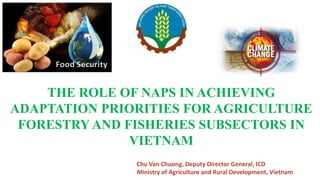 THE ROLE OF NAPS IN ACHIEVING
ADAPTATION PRIORITIES FOR AGRICULTURE
FORESTRY AND FISHERIES SUBSECTORS IN
VIETNAM
Chu Van Chuong, Deputy Director General, ICD
Ministry of Agriculture and Rural Development, Vietnam
 
