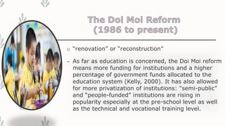 o “renovation” or “reconstruction”
– As far as education is concerned, the Doi Moi reform
means more funding for institutions and a higher
percentage of government funds allocated to the
education system (Kelly, 2000). It has also allowed
for more privatization of institutions: “semi-public”
and “people-funded” institutions are rising in
popularity especially at the pre-school level as well
as the technical and vocational training level.
 
