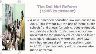– A new, amended education law was passed in
2005. This law cut out the use of “semi-public
schools” and allows for public, people-funded,
and private schools. It also made education
universal for the primary education and lower
secondary education, where the 1998 law
only had universal primary education. Later,
in 2012, upper secondary education was also
made universal.
 
