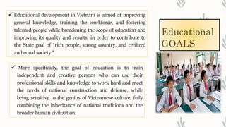 Educational
GOALS
 Educational development in Vietnam is aimed at improving
general knowledge, training the workforce, and fostering
talented people while broadening the scope of education and
improving its quality and results, in order to contribute to
the State goal of “rich people, strong country, and civilized
and equal society.”
 More specifically, the goal of education is to train
independent and creative persons who can use their
professional skills and knowledge to work hard and meet
the needs of national construction and defense, while
being sensitive to the genius of Vietnamese culture, fully
combining the inheritance of national traditions and the
broader human civilization.
 