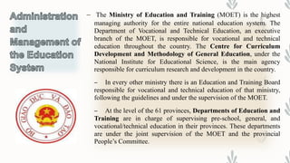 – The Ministry of Education and Training (MOET) is the highest
managing authority for the entire national education system. The
Department of Vocational and Technical Education, an executive
branch of the MOET, is responsible for vocational and technical
education throughout the country. The Centre for Curriculum
Development and Methodology of General Education, under the
National Institute for Educational Science, is the main agency
responsible for curriculum research and development in the country.
– In every other ministry there is an Education and Training Board
responsible for vocational and technical education of that ministry,
following the guidelines and under the supervision of the MOET.
– At the level of the 61 provinces, Departments of Education and
Training are in charge of supervising pre-school, general, and
vocational/technical education in their provinces. These departments
are under the joint supervision of the MOET and the provincial
People’s Committee.
 
