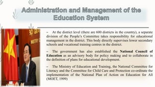 – At the district level (there are 600 districts in the country), a separate
division of the People’s Committee takes responsibility for educational
management in the district. This body directly supervises lower secondary
schools and vocational training centres in the district.
– The government has also established the National Council of
Education as an advisory body for policy making and to collaborate in
the definition of plans for educational development.
– The Ministry of Education and Training, the National Committee for
Literacy and the Committee for Child Care and Protection co-ordinate the
implementation of the National Plan of Action on Education for All
(MOET, 1999)
 