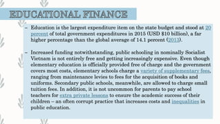 – Education is the largest expenditure item on the state budget and stood at 20
percent of total government expenditures in 2015 (USD $10 billion), a far
higher percentage than the global average of 14.1 percent (2013).
– Increased funding notwithstanding, public schooling in nominally Socialist
Vietnam is not entirely free and getting increasingly expensive. Even though
elementary education is officially provided free of charge and the government
covers most costs, elementary schools charge a variety of supplementary fees,
ranging from maintenance levies to fees for the acquisition of books and
uniforms. Secondary public schools, meanwhile, are allowed to charge small
tuition fees. In addition, it is not uncommon for parents to pay school
teachers for extra private lessons to ensure the academic success of their
children – an often corrupt practice that increases costs and inequalities in
public education.
 
