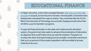 – In higher education, tuition fees averaged between USD $262 and USD $385
annually in 2015/16, but are bound to increase. Several public universities have
already been exempted from caps on tuition.Top universities like the Ho Chi
Minh City University ofTechnology are currently charging annual tuition fees
of USD $ 1,000 for bachelor’s programs.
– To ease the financial burden on the state and modernize the education
system, the government also seeks to advance the privatization of education,
an objective that could further drive up costs for students.The goal is to
increase the share of private funding sources at public universities and ensure
that up to 40 percent of the student population will be enrolled at private
institutions by 2021.
 