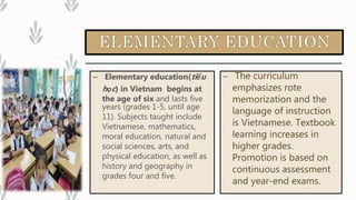 – Elementary education(tiểu
học) in Vietnam begins at
the age of six and lasts five
years (grades 1-5, until age
11). Subjects taught include
Vietnamese, mathematics,
moral education, natural and
social sciences, arts, and
physical education, as well as
history and geography in
grades four and five.
– The curriculum
emphasizes rote
memorization and the
language of instruction
is Vietnamese. Textbook
learning increases in
higher grades.
Promotion is based on
continuous assessment
and year-end exams.
 