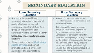 Lower Secondary
Education
– Admission to general lower-
secondary education is open to all
pupils who have completed
elementary education. It lasts from
grade six to grade nine and
concludes with the award of a Lower
Secondary Education Graduation
Diploma .
– Students attend up to 30 45-minute
classes per week, and annual
promotion is based on teacher
assessment and examinations.
Upper Secondary
Education
– Access to non-compulsory upper-
secondary education is competitive and
examination-based.
– Entry into public upper-secondary
education nevertheless depends on
rigorous entrance examinations.
Competition is particularly fierce for
coveted spots at prestigious “high schools
for the gifted,” which only admit the very
best students. Other highly selective
institutions include specialized high
schools that offer programs focused on
subjects like foreign languages.
 