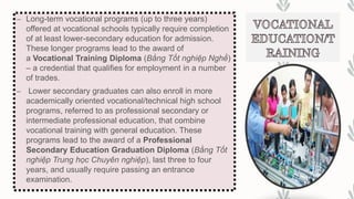 – Long-term vocational programs (up to three years)
offered at vocational schools typically require completion
of at least lower-secondary education for admission.
These longer programs lead to the award of
a Vocational Training Diploma (Bằng Tốt nghiệp Nghề)
– a credential that qualifies for employment in a number
of trades.
– Lower secondary graduates can also enroll in more
academically oriented vocational/technical high school
programs, referred to as professional secondary or
intermediate professional education, that combine
vocational training with general education. These
programs lead to the award of a Professional
Secondary Education Graduation Diploma (Bằng Tốt
nghiệp Trung học Chuyên nghiệp), last three to four
years, and usually require passing an entrance
examination.
 