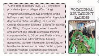 – At the post-secondary level, VET is typically
provided at junior colleges (Cao đẳng).
– Programs last between two and three and a
half years and lead to the award of an Associate
degree (Cử nhân Cao đẳng), or a Junior
College Graduation Diploma (BBằng Tốt Nghiệp
Cao Đẳng). Programs are geared towards
employment and include a practical training
component of up to 30 percent. Fields of study
include business administration, banking,
accounting, tourism, information technology, or
health care. Admission is based on the upper-
secondary school graduation examination.
 