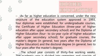 – As far as higher education is concerned, under the new
structure of the education system approved in 1993,
four diplomas were established: for undergraduate courses,
the Certificate of Higher Education (three-year of higher
education after upper secondary school) and the Diploma of
Higher Education (four- to six-year cycle of higher education
after upper secondary school); for graduate courses, the
master’s degree (in general, two years after the Diploma of
Higher Education) and the doctoral degree (in general, two to
four years after the master’s degree).
– The school year consists of thirty-five working weeks.
 