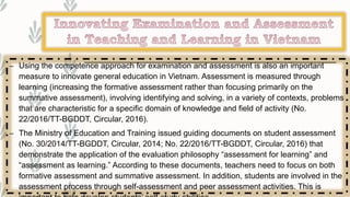 – Using the competence approach for examination and assessment is also an important
measure to innovate general education in Vietnam. Assessment is measured through
learning (increasing the formative assessment rather than focusing primarily on the
summative assessment), involving identifying and solving, in a variety of contexts, problems
that are characteristic for a specific domain of knowledge and field of activity (No.
22/2016/TT-BGDDT, Circular, 2016).
– The Ministry of Education and Training issued guiding documents on student assessment
(No. 30/2014/TT-BGDDT, Circular, 2014; No. 22/2016/TT-BGDDT, Circular, 2016) that
demonstrate the application of the evaluation philosophy “assessment for learning” and
“assessment as learning.” According to these documents, teachers need to focus on both
formative assessment and summative assessment. In addition, students are involved in the
assessment process through self-assessment and peer assessment activities. This is
 
