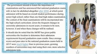 – The government intends to lessen the importance of
examinations and has announced that national graduation exams
will, in fact, be abolished altogether after 2020, at which point
admission will be based on overall student performance during
senior high school, rather than one final high stakes examination.
The content of the final examinations will be incorporated into
the high school curriculum. Given the frequent changes in
university admissions in recent years, it remains to be seen,
however, if and when these changes will be realized.
– It should also be noted that the MOET has given public
universities the freedom to determine their admission
requirements beyond graduation exam results. Since average
scores and pass rates in the national graduation exams held in
2017 were much higher than in previous years, growing
numbers of universities may start using their own, more selective
admissions tests.
 