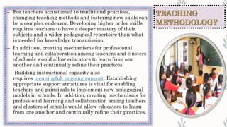 – For teachers accustomed to traditional practices,
changing teaching methods and fostering new skills can
be a complex endeavor. Developing higher-order skills
requires teachers to have a deeper mastery of their
subjects and a wider pedagogical repertoire than what
is needed for knowledge transmission.
– In addition, creating mechanisms for professional
learning and collaboration among teachers and clusters
of schools would allow educators to learn from one
another and continually refine their practices.
– Building instructional capacity also
requires meaningful, ongoing support. Establishing
appropriate support structures is vital for enabling
teachers and principals to implement new pedagogical
models in schools. In addition, creating mechanisms for
professional learning and collaboration among teachers
and clusters of schools would allow educators to learn
from one another and continually refine their practices.
 